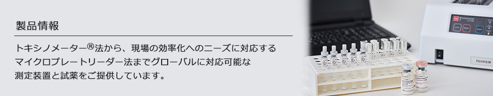 トキシノメーター法から、現場の効率化へのニーズに対応するプレートリーダー法までグローバルに対応可能な測定装置と試薬をご提供しています。